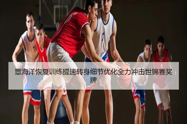 覃海洋恢复训练提速转身细节优化全力冲击世锦赛奖牌