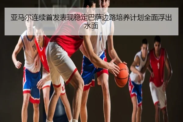 亚马尔连续首发表现稳定巴萨边路培养计划全面浮出水面