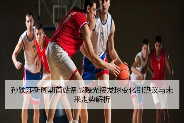 孙颖莎新周期首站备战曝光接发球变化引热议与未来走势解析