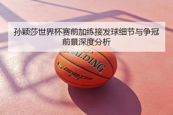 孙颖莎世界杯赛前加练接发球细节与争冠前景深度分析