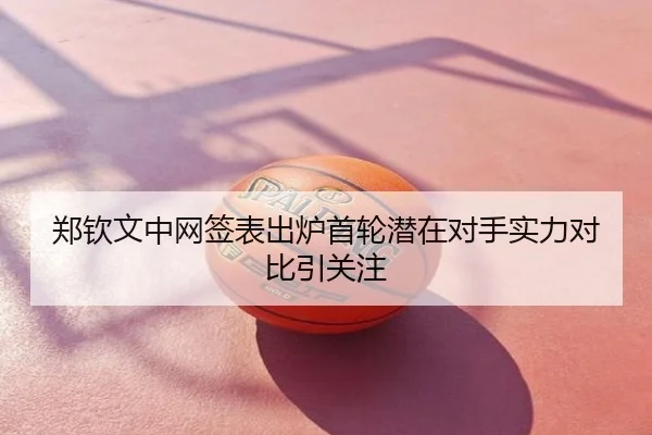 郑钦文中网签表出炉首轮潜在对手实力对比引关注