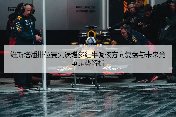 维斯塔潘排位赛失误增多红牛调校方向复盘与未来竞争走势解析