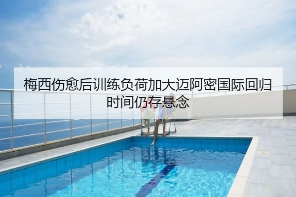 梅西伤愈后训练负荷加大迈阿密国际回归时间仍存悬念